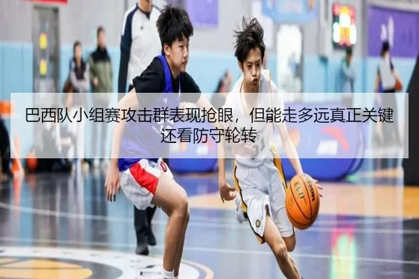 巴西队小组赛攻击群表现抢眼，但能走多远真正关键还看防守轮转